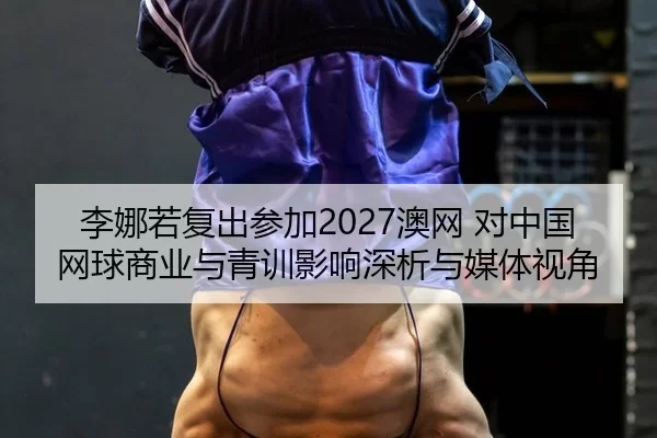 李娜若复出参加2027澳网 对中国网球商业与青训影响深析与媒体视角