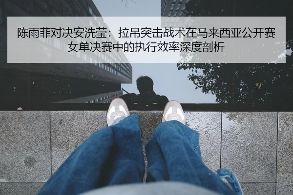 陈雨菲对决安洗莹：拉吊突击战术在马来西亚公开赛女单决赛中的执行效率深度剖析